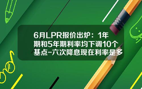 6月LPR报价出炉：1年期和5年期利率均下调10个基点-六次降息现在利率是多少