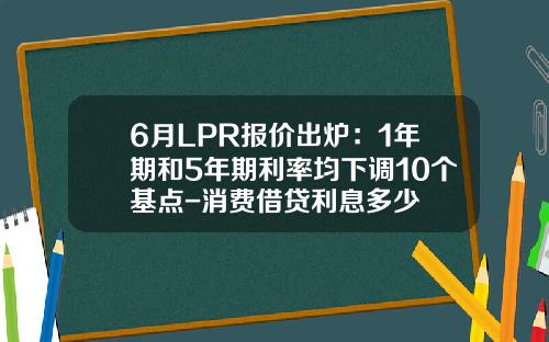 6月LPR报价出炉：1年期和5年期利率均下调10个基点-消费借贷利息多少