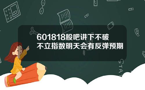 601818股吧讲下不破不立指数明天会有反弹预期