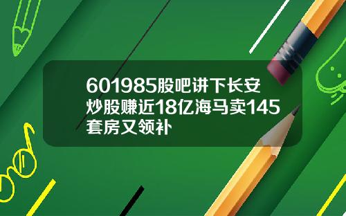 601985股吧讲下长安炒股赚近18亿海马卖145套房又领补
