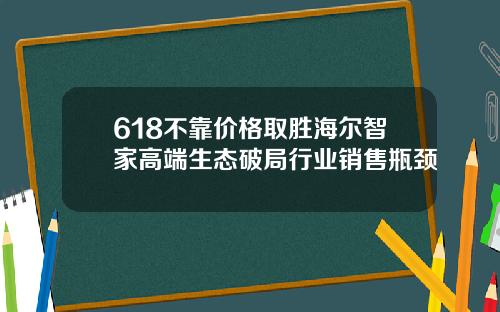618不靠价格取胜海尔智家高端生态破局行业销售瓶颈