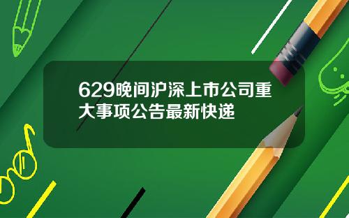 629晚间沪深上市公司重大事项公告最新快递