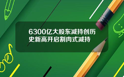 6300亿大股东减持创历史新高开启割肉式减持