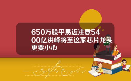 650万股平易近注意5400亿洪峰将至这家芯片龙头更要小心