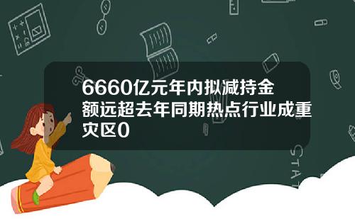 6660亿元年内拟减持金额远超去年同期热点行业成重灾区0