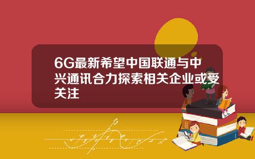 6G最新希望中国联通与中兴通讯合力探索相关企业或受关注