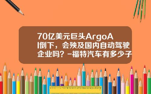 70亿美元巨头ArgoAI倒下，会殃及国内自动驾驶企业吗？-福特汽车有多少子公司