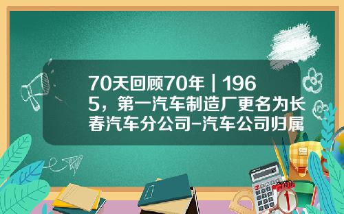 70天回顾70年｜1965，第一汽车制造厂更名为长春汽车分公司-汽车公司归属