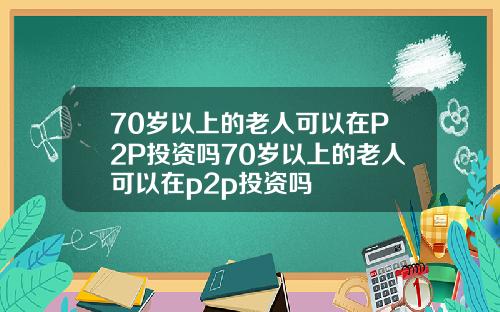 70岁以上的老人可以在P2P投资吗70岁以上的老人可以在p2p投资吗