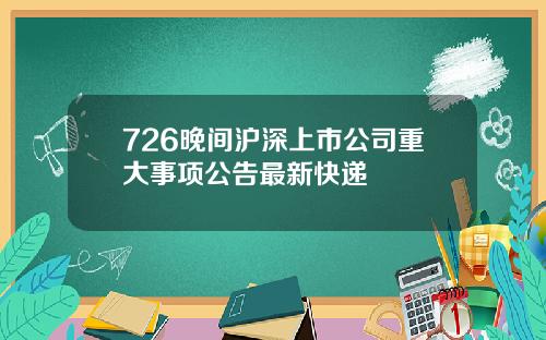 726晚间沪深上市公司重大事项公告最新快递