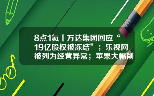 8点1氪丨万达集团回应“19亿股权被冻结”；乐视网被列为经营异常；苹果大幅削减MR头显销售目标至15万台-易亿股份有限公司