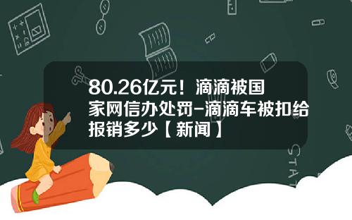 80.26亿元！滴滴被国家网信办处罚-滴滴车被扣给报销多少【新闻】