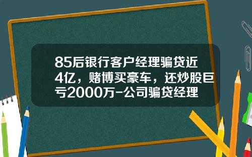 85后银行客户经理骗贷近4亿，赌博买豪车，还炒股巨亏2000万-公司骗贷经理有什么责任【新闻】