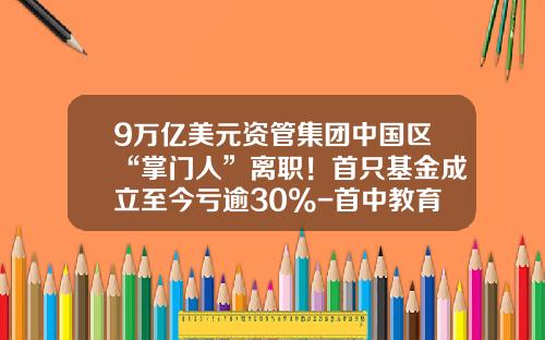 9万亿美元资管集团中国区“掌门人”离职！首只基金成立至今亏逾30%-首中教育基金