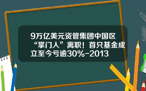 9万亿美元资管集团中国区“掌门人”离职！首只基金成立至今亏逾30%-2013基金
