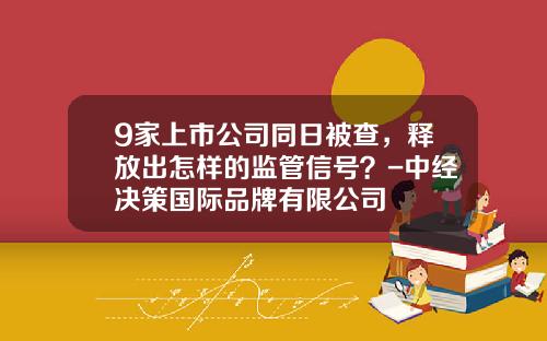 9家上市公司同日被查，释放出怎样的监管信号？-中经决策国际品牌有限公司