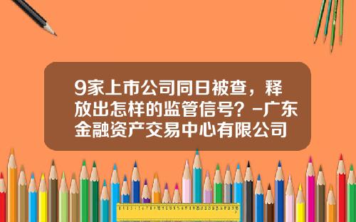 9家上市公司同日被查，释放出怎样的监管信号？-广东金融资产交易中心有限公司