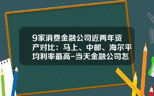 9家消费金融公司近两年资产对比：马上、中邮、海尔平均利率最高-当天金融公司怎么样