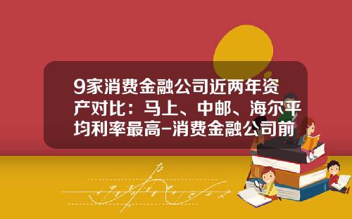 9家消费金融公司近两年资产对比：马上、中邮、海尔平均利率最高-消费金融公司前景如何