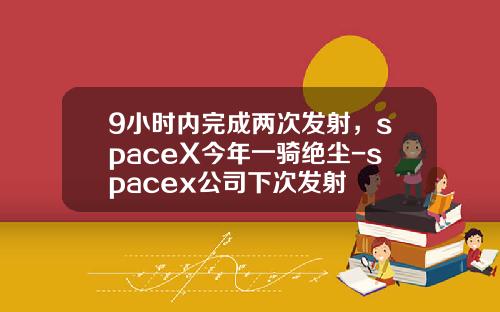9小时内完成两次发射，spaceX今年一骑绝尘-spacex公司下次发射