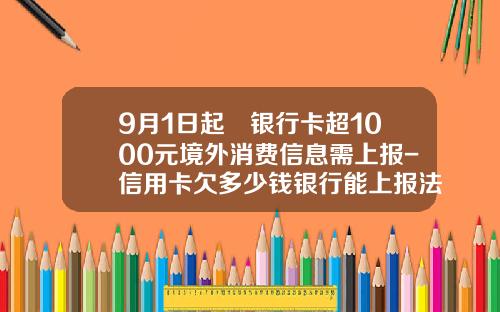 9月1日起 银行卡超1000元境外消费信息需上报-信用卡欠多少钱银行能上报法院