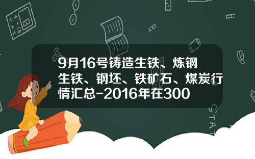 9月16号铸造生铁、炼钢生铁、钢坯、铁矿石、煤炭行情汇总-2016年在3000大卡煤多少钱