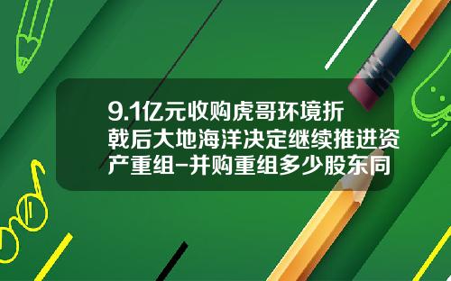 9.1亿元收购虎哥环境折戟后大地海洋决定继续推进资产重组-并购重组多少股东同意