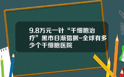 9.8万元一针“干细胞治疗”黑市日渐猖獗-全球有多少个干细胞医院