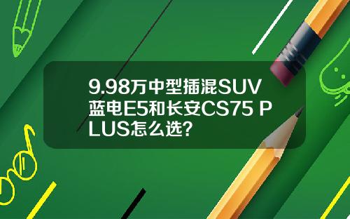 9.98万中型插混SUV蓝电E5和长安CS75 PLUS怎么选？