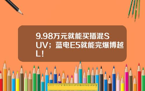 9.98万元就能买插混SUV；蓝电E5就能完爆博越L！