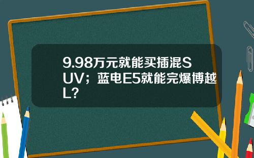9.98万元就能买插混SUV；蓝电E5就能完爆博越L？