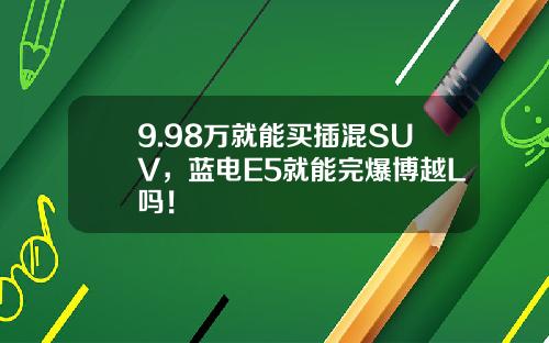 9.98万就能买插混SUV，蓝电E5就能完爆博越L吗！