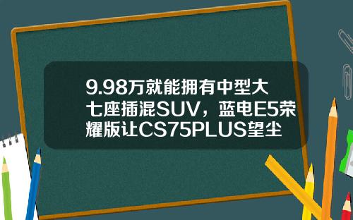 9.98万就能拥有中型大七座插混SUV，蓝电E5荣耀版让CS75PLUS望尘莫及