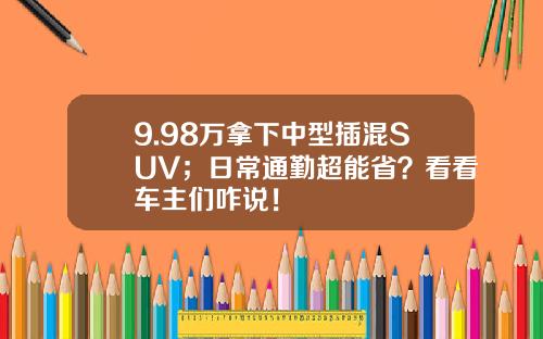 9.98万拿下中型插混SUV；日常通勤超能省？看看车主们咋说！