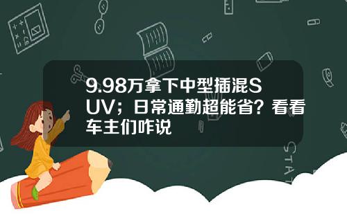 9.98万拿下中型插混SUV；日常通勤超能省？看看车主们咋说