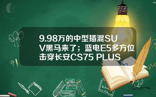 9.98万的中型插混SUV黑马来了；蓝电E5多方位击穿长安CS75 PLUS