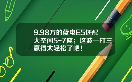 9.98万的蓝电E5还配大空间5-7座；这波一打三赢得太轻松了吧！
