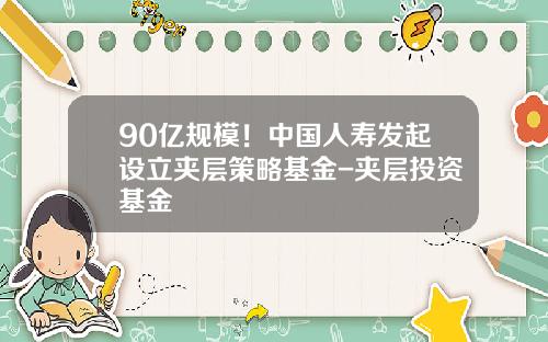 90亿规模！中国人寿发起设立夹层策略基金-夹层投资基金