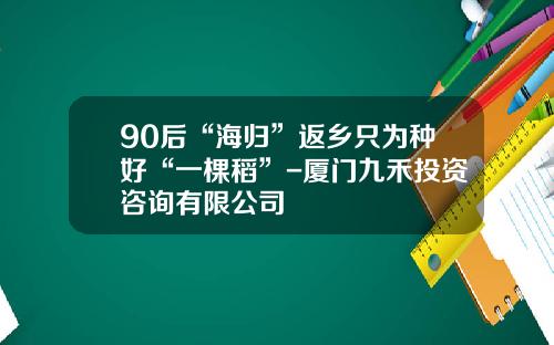 90后“海归”返乡只为种好“一棵稻”-厦门九禾投资咨询有限公司