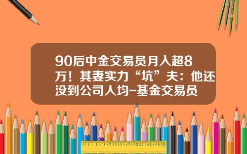 90后中金交易员月入超8万！其妻实力“坑”夫：他还没到公司人均-基金交易员