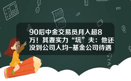 90后中金交易员月入超8万！其妻实力“坑”夫：他还没到公司人均-基金公司待遇怎么样