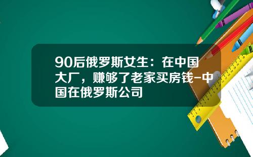 90后俄罗斯女生：在中国大厂，赚够了老家买房钱-中国在俄罗斯公司