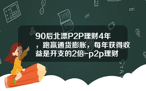 90后北漂P2P理财4年，跑赢通货膨胀，每年获得收益是开支的2倍-p2p理财多少时间