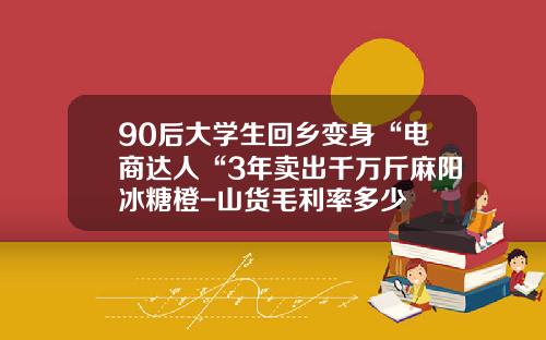 90后大学生回乡变身“电商达人“3年卖出千万斤麻阳冰糖橙-山货毛利率多少