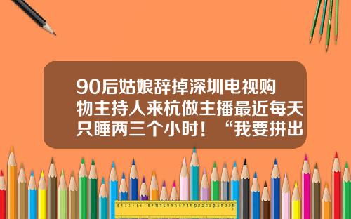 90后姑娘辞掉深圳电视购物主持人来杭做主播最近每天只睡两三个小时！“我要拼出来！”-专职主播新人一月多少钱