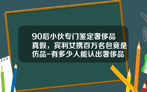 90后小伙专门鉴定奢侈品真假，宾利女携百万名包竟是仿品-有多少人能认出奢侈品真假