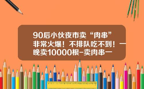 90后小伙夜市卖“肉串”非常火爆！不排队吃不到！一晚卖10000根-卖肉串一年收入多少