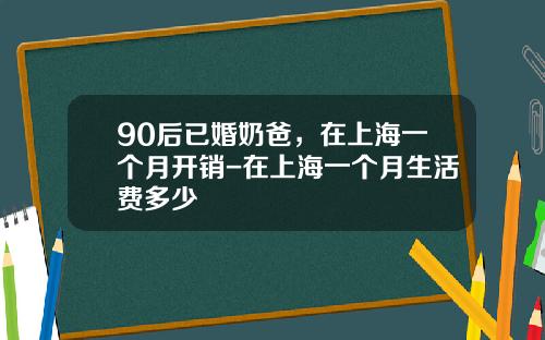 90后已婚奶爸，在上海一个月开销-在上海一个月生活费多少