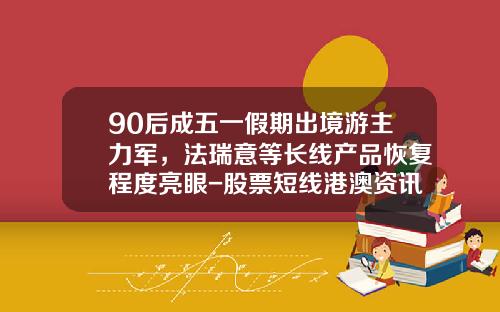 90后成五一假期出境游主力军，法瑞意等长线产品恢复程度亮眼-股票短线港澳资讯微信
