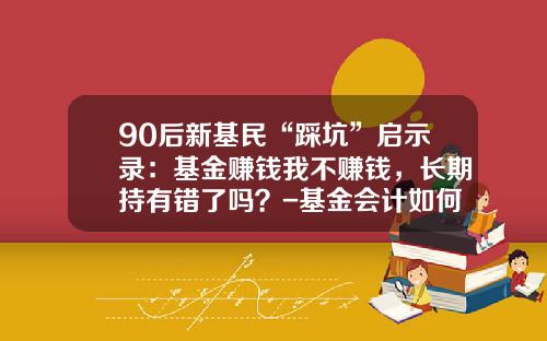 90后新基民“踩坑”启示录：基金赚钱我不赚钱，长期持有错了吗？-基金会计如何